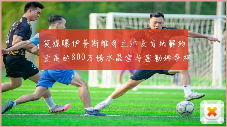 英媒曝伊普斯维奇主帅麦肯纳解约金高达800万镑水晶宫与富勒姆争相追逐