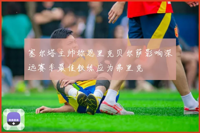 塞尔塔主帅称恩里克贝尔萨影响深远赛季最佳教练应为弗里克
