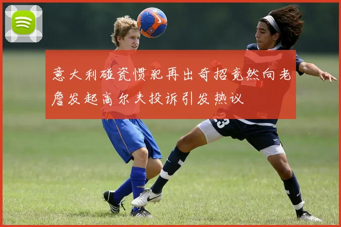 意大利碰瓷惯犯再出奇招竟然向老詹发起高尔夫投诉引发热议