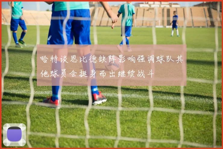 哈特谈恩比德缺阵影响强调球队其他球员会挺身而出继续战斗