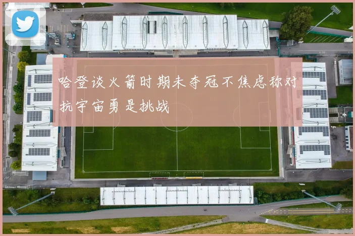 哈登谈火箭时期未夺冠不焦虑称对抗宇宙勇是挑战