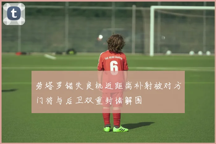 劳塔罗错失良机近距离补射被对方门将与后卫双重封堵解围