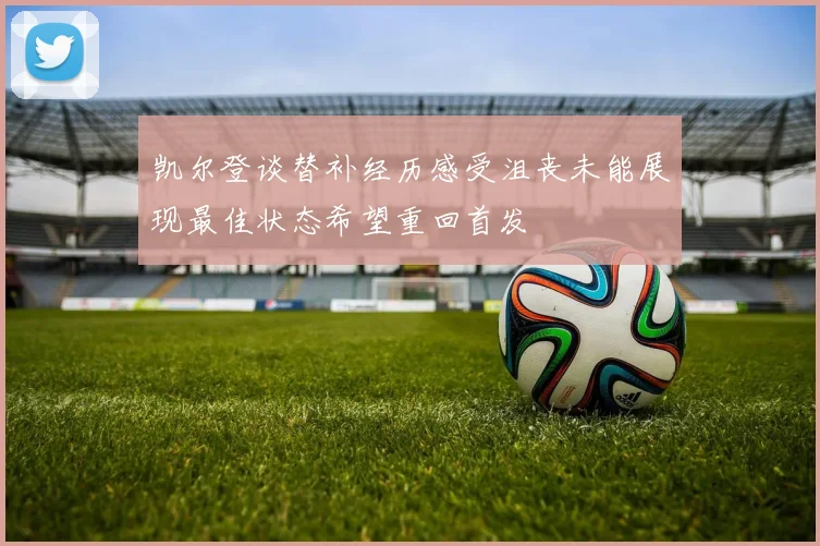 凯尔登谈替补经历感受沮丧未能展现最佳状态希望重回首发