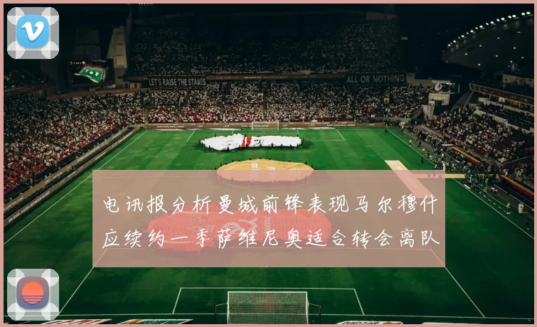 电讯报分析曼城前锋表现马尔穆什应续约一季萨维尼奥适合转会离队