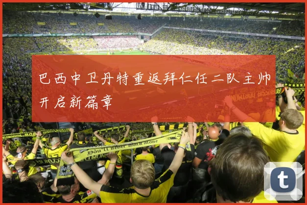 巴西中卫丹特重返拜仁任二队主帅开启新篇章