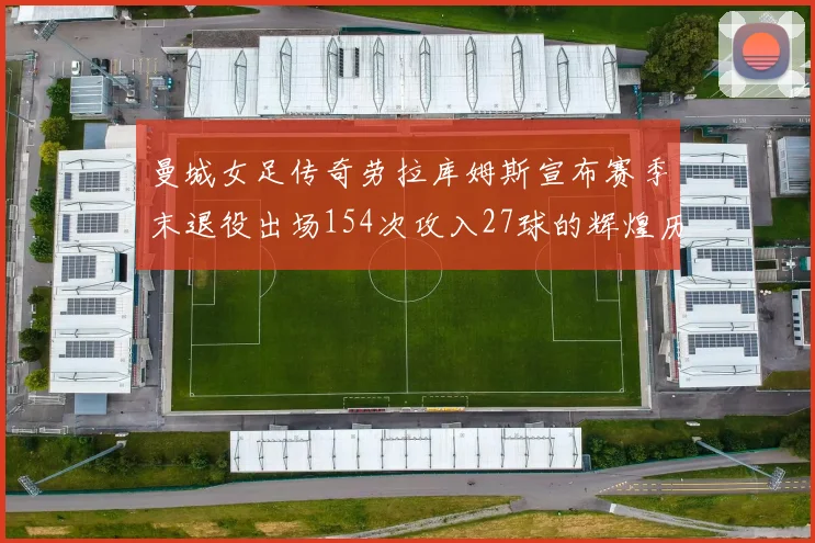 曼城女足传奇劳拉库姆斯宣布赛季末退役出场154次攻入27球的辉煌历程