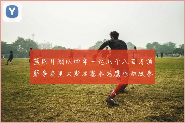 篮网计划以四年一亿七千八百万顶薪争夺里夫斯活塞和老鹰也积极参与竞标