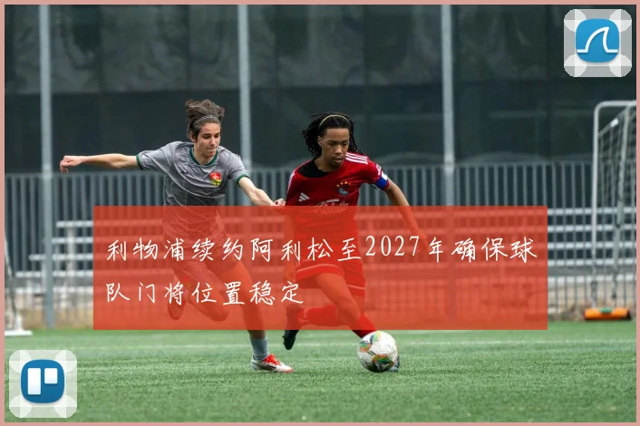 利物浦续约阿利松至2027年确保球队门将位置稳定